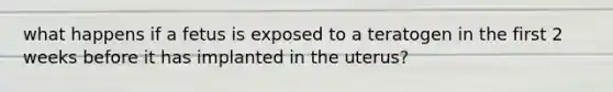 what happens if a fetus is exposed to a teratogen in the first 2 weeks before it has implanted in the uterus?