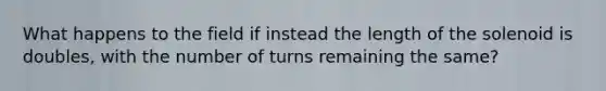 What happens to the field if instead the length of the solenoid is doubles, with the number of turns remaining the same?