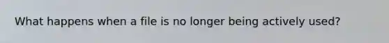 What happens when a file is no longer being actively used?