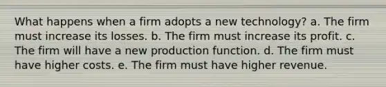 What happens when a firm adopts a new technology? a. The firm must increase its losses. b. The firm must increase its profit. c. The firm will have a new production function. d. The firm must have higher costs. e. The firm must have higher revenue.