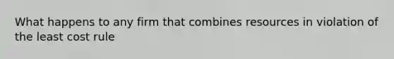 What happens to any firm that combines resources in violation of the least cost rule