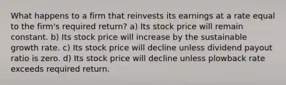 What happens to a firm that reinvests its earnings at a rate equal to the firm's required return? a) Its stock price will remain constant. b) Its stock price will increase by the sustainable growth rate. c) Its stock price will decline unless dividend payout ratio is zero. d) Its stock price will decline unless plowback rate exceeds required return.