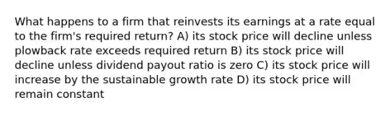 What happens to a firm that reinvests its earnings at a rate equal to the firm's required return? A) its stock price will decline unless plowback rate exceeds required return B) its stock price will decline unless dividend payout ratio is zero C) its stock price will increase by the sustainable growth rate D) its stock price will remain constant