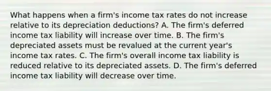 What happens when a firm's income tax rates do not increase relative to its depreciation deductions? A. The firm's deferred income tax liability will increase over time. B. The firm's depreciated assets must be revalued at the current year's income tax rates. C. The firm's overall income tax liability is reduced relative to its depreciated assets. D. The firm's deferred income tax liability will decrease over time.