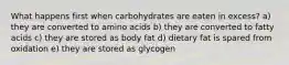 What happens first when carbohydrates are eaten in excess? a) they are converted to amino acids b) they are converted to fatty acids c) they are stored as body fat d) dietary fat is spared from oxidation e) they are stored as glycogen