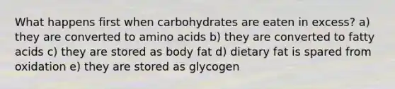 What happens first when carbohydrates are eaten in excess? a) they are converted to amino acids b) they are converted to fatty acids c) they are stored as body fat d) dietary fat is spared from oxidation e) they are stored as glycogen