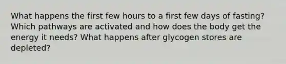 What happens the first few hours to a first few days of fasting? Which pathways are activated and how does the body get the energy it needs? What happens after glycogen stores are depleted?