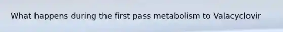 What happens during the first pass metabolism to Valacyclovir