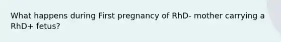 What happens during First pregnancy of RhD- mother carrying a RhD+ fetus?