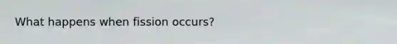 What happens when fission occurs?