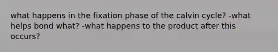 what happens in the fixation phase of the calvin cycle? -what helps bond what? -what happens to the product after this occurs?