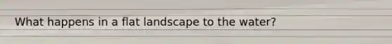 What happens in a flat landscape to the water?