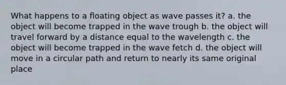 What happens to a floating object as wave passes it? a. the object will become trapped in the wave trough b. the object will travel forward by a distance equal to the wavelength c. the object will become trapped in the wave fetch d. the object will move in a circular path and return to nearly its same original place