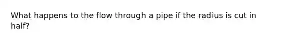 What happens to the flow through a pipe if the radius is cut in half?