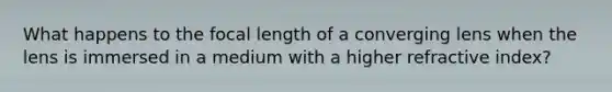 What happens to the focal length of a converging lens when the lens is immersed in a medium with a higher refractive index?