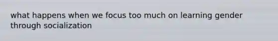 what happens when we focus too much on learning gender through socialization