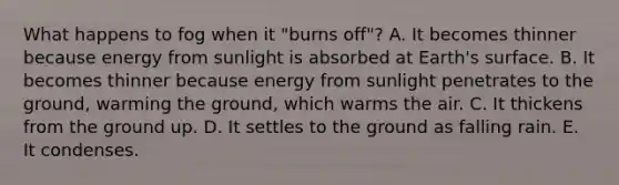 What happens to fog when it "burns off"? A. It becomes thinner because energy from sunlight is absorbed at Earth's surface. B. It becomes thinner because energy from sunlight penetrates to the ground, warming the ground, which warms the air. C. It thickens from the ground up. D. It settles to the ground as falling rain. E. It condenses.