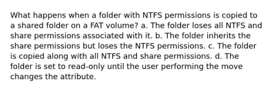 What happens when a folder with NTFS permissions is copied to a shared folder on a FAT volume? a. The folder loses all NTFS and share permissions associated with it. b. The folder inherits the share permissions but loses the NTFS permissions. c. The folder is copied along with all NTFS and share permissions. d. The folder is set to read-only until the user performing the move changes the attribute.