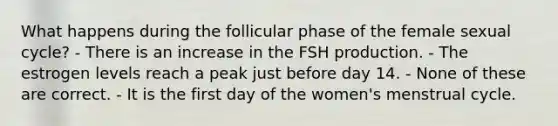 What happens during the follicular phase of the female sexual cycle? - There is an increase in the FSH production. - The estrogen levels reach a peak just before day 14. - None of these are correct. - It is the first day of the women's menstrual cycle.