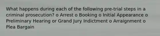 What happens during each of the following pre-trial steps in a criminal prosecution? o Arrest o Booking o Initial Appearance o Preliminary Hearing or Grand Jury Indictment o Arraignment o Plea Bargain