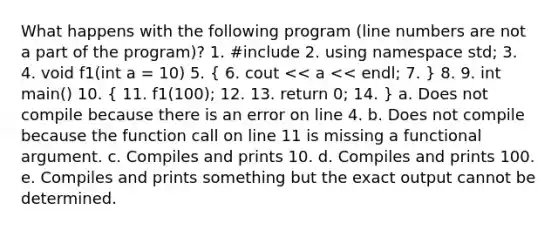 What happens with the following program (line numbers are not a part of the program)? 1. #include 2. using namespace std; 3. 4. void f1(int a = 10) 5. ( 6. cout << a << endl; 7. ) 8. 9. int main() 10. ( 11. f1(100); 12. 13. return 0; 14. ) a. Does not compile because there is an error on line 4. b. Does not compile because the function call on line 11 is missing a functional argument. c. Compiles and prints 10. d. Compiles and prints 100. e. Compiles and prints something but the exact output cannot be determined.