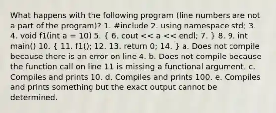 What happens with the following program (line numbers are not a part of the program)? 1. #include 2. using namespace std; 3. 4. void f1(int a = 10) 5. ( 6. cout << a << endl; 7. ) 8. 9. int main() 10. ( 11. f1(); 12. 13. return 0; 14. ) a. Does not compile because there is an error on line 4. b. Does not compile because the function call on line 11 is missing a functional argument. c. Compiles and prints 10. d. Compiles and prints 100. e. Compiles and prints something but the exact output cannot be determined.