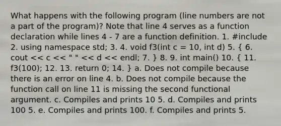 What happens with the following program (line numbers are not a part of the program)? Note that line 4 serves as a function declaration while lines 4 - 7 are a function definition. 1. #include 2. using namespace std; 3. 4. void f3(int c = 10, int d) 5. ( 6. cout << c << " " << d << endl; 7. ) 8. 9. int main() 10. ( 11. f3(100); 12. 13. return 0; 14. ) a. Does not compile because there is an error on line 4. b. Does not compile because the function call on line 11 is missing the second functional argument. c. Compiles and prints 10 5. d. Compiles and prints 100 5. e. Compiles and prints 100. f. Compiles and prints 5.