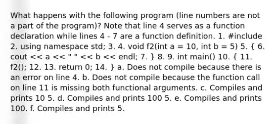 What happens with the following program (line numbers are not a part of the program)? Note that line 4 serves as a function declaration while lines 4 - 7 are a function definition. 1. #include 2. using namespace std; 3. 4. void f2(int a = 10, int b = 5) 5. ( 6. cout << a << " " << b << endl; 7. ) 8. 9. int main() 10. ( 11. f2(); 12. 13. return 0; 14. ) a. Does not compile because there is an error on line 4. b. Does not compile because the function call on line 11 is missing both functional arguments. c. Compiles and prints 10 5. d. Compiles and prints 100 5. e. Compiles and prints 100. f. Compiles and prints 5.