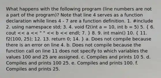 What happens with the following program (line numbers are not a part of the program)? Note that line 4 serves as a function declaration while lines 4 - 7 are a function definition. 1. #include 2. using namespace std; 3. 4. void f2(int a = 10, int b = 5) 5. ( 6. cout << a << " " << b << endl; 7. ) 8. 9. int main() 10. ( 11. f2(100, 25); 12. 13. return 0; 14. ) a. Does not compile because there is an error on line 4. b. Does not compile because the function call on line 11 does not specify to which variables the values 100 and 25 are assigned. c. Compiles and prints 10 5. d. Compiles and prints 100 25. e. Compiles and prints 100. f. Compiles and prints 25.