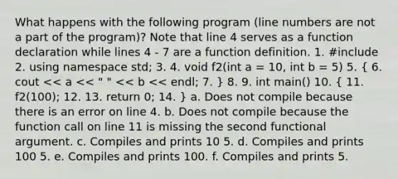 What happens with the following program (line numbers are not a part of the program)? Note that line 4 serves as a function declaration while lines 4 - 7 are a function definition. 1. #include 2. using namespace std; 3. 4. void f2(int a = 10, int b = 5) 5. ( 6. cout << a << " " << b << endl; 7. ) 8. 9. int main() 10. ( 11. f2(100); 12. 13. return 0; 14. ) a. Does not compile because there is an error on line 4. b. Does not compile because the function call on line 11 is missing the second functional argument. c. Compiles and prints 10 5. d. Compiles and prints 100 5. e. Compiles and prints 100. f. Compiles and prints 5.