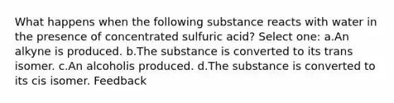 What happens when the following substance reacts with water in the presence of concentrated sulfuric acid? Select one: a.An alkyne is produced. b.The substance is converted to its trans isomer. c.An alcoholis produced. d.The substance is converted to its cis isomer. Feedback