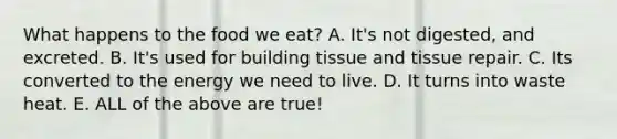 What happens to the food we eat? A. It's not digested, and excreted. B. It's used for building tissue and tissue repair. C. Its converted to the energy we need to live. D. It turns into waste heat. E. ALL of the above are true!