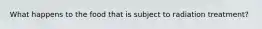 What happens to the food that is subject to radiation treatment?