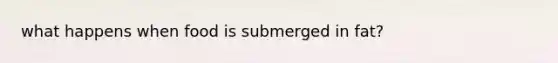 what happens when food is submerged in fat?