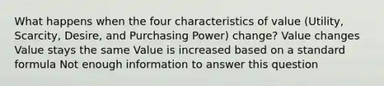 What happens when the four characteristics of value (Utility, Scarcity, Desire, and Purchasing Power) change? Value changes Value stays the same Value is increased based on a standard formula Not enough information to answer this question