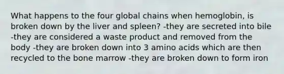 What happens to the four global chains when hemoglobin, is broken down by the liver and spleen? -they are secreted into bile -they are considered a waste product and removed from the body -they are broken down into 3 amino acids which are then recycled to the bone marrow -they are broken down to form iron