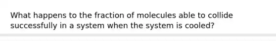 What happens to the fraction of molecules able to collide successfully in a system when the system is cooled?