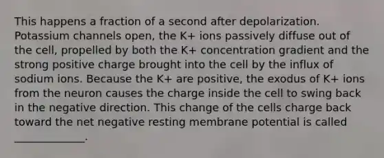 This happens a fraction of a second after depolarization. Potassium channels open, the K+ ions passively diffuse out of the cell, propelled by both the K+ concentration gradient and the strong positive charge brought into the cell by the influx of sodium ions. Because the K+ are positive, the exodus of K+ ions from the neuron causes the charge inside the cell to swing back in the negative direction. This change of the cells charge back toward the net negative resting membrane potential is called _____________.