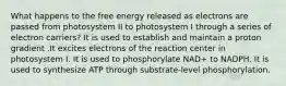 What happens to the free energy released as electrons are passed from photosystem II to photosystem I through a series of electron carriers? It is used to establish and maintain a proton gradient .It excites electrons of the reaction center in photosystem I. It is used to phosphorylate NAD+ to NADPH. It is used to synthesize ATP through substrate-level phosphorylation.