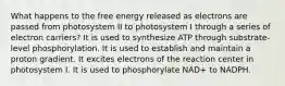 What happens to the free energy released as electrons are passed from photosystem II to photosystem I through a series of electron carriers? It is used to synthesize ATP through substrate-level phosphorylation. It is used to establish and maintain a proton gradient. It excites electrons of the reaction center in photosystem I. It is used to phosphorylate NAD+ to NADPH.