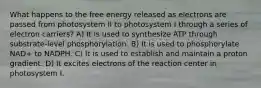 What happens to the free energy released as electrons are passed from photosystem II to photosystem I through a series of electron carriers? A) It is used to synthesize ATP through substrate-level phosphorylation. B) It is used to phosphorylate NAD+ to NADPH. C) It is used to establish and maintain a proton gradient. D) It excites electrons of the reaction center in photosystem I.