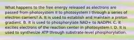 What happens to the free energy released as electrons are passed from photosystem II to photosystem I through a series of electron carriers? A. It is used to establish and maintain a proton gradient. B. It is used to phosphorylate NAD+ to NADPH. C. It excites electrons of the reaction center in photosystem I. D. It is used to synthesize ATP through substrate-level phosphorylation.