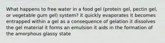 What happens to free water in a food gel (protein gel, pectin gel, or vegetable gum gel) system? it quickly evaporates it becomes entrapped within a gel as a consequence of gelation it dissolves the gel material it forms an emulsion it aids in the formation of the amorphous glassy state