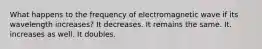 What happens to the frequency of electromagnetic wave if its wavelength increases? It decreases. It remains the same. It. increases as well. It doubles.