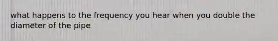 what happens to the frequency you hear when you double the diameter of the pipe