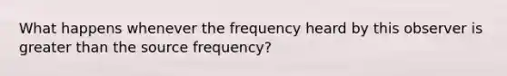 What happens whenever the frequency heard by this observer is greater than the source frequency?