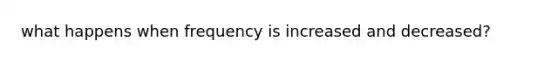 what happens when frequency is increased and decreased?