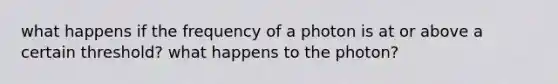 what happens if the frequency of a photon is at or above a certain threshold? what happens to the photon?