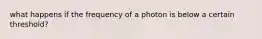 what happens if the frequency of a photon is below a certain threshold?