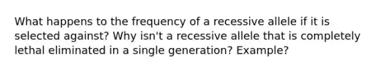 What happens to the frequency of a recessive allele if it is selected against? Why isn't a recessive allele that is completely lethal eliminated in a single generation? Example?